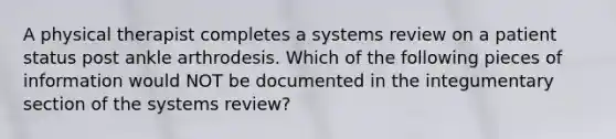 A physical therapist completes a systems review on a patient status post ankle arthrodesis. Which of the following pieces of information would NOT be documented in the integumentary section of the systems review?