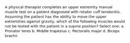 A physical therapist completes an upper extremity manual muscle test on a patient diagnosed with rotator cuff tendonitis. Assuming the patient has the ability to move the upper extremities against gravity, which of the following muscles would not be tested with the patient in a supine position? Select one: a. Pronator teres b. Middle trapezius c. Pectoralis major d. Biceps brachii