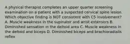 A physical therapist completes an upper quarter screening examination on a patient with a suspected cervical spine lesion. Which objective finding is NOT consistent with C5 involvement? A. Muscle weakness in the supinator and wrist extensors B. Diminished sensation in the deltoid area C. Muscle weakness in the deltoid and biceps D. Diminished biceps and brachioradialis reflex