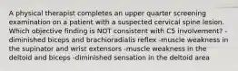 A physical therapist completes an upper quarter screening examination on a patient with a suspected cervical spine lesion. Which objective finding is NOT consistent with C5 involvement? -diminished biceps and brachioradialis reflex -muscle weakness in the supinator and wrist extensors -muscle weakness in the deltoid and biceps -diminished sensation in the deltoid area