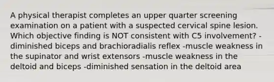 A physical therapist completes an upper quarter screening examination on a patient with a suspected cervical spine lesion. Which objective finding is NOT consistent with C5 involvement? -diminished biceps and brachioradialis reflex -muscle weakness in the supinator and wrist extensors -muscle weakness in the deltoid and biceps -diminished sensation in the deltoid area