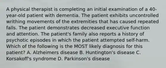 A physical therapist is completing an initial examination of a 40-year-old patient with dementia. The patient exhibits uncontrolled writhing movements of the extremities that has caused repeated falls. The patient demonstrates decreased executive function and attention. The patient's family also reports a history of psychotic episodes in which the patient attempted self-harm. Which of the following is the MOST likely diagnosis for this patient? A. Alzheimers disease B. Huntington's disease C. Korsakoff's syndrome D. Parkinson's disease