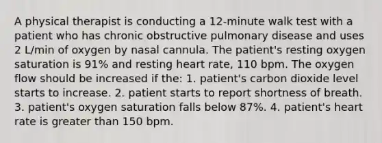 A physical therapist is conducting a 12-minute walk test with a patient who has chronic obstructive pulmonary disease and uses 2 L/min of oxygen by nasal cannula. The patient's resting oxygen saturation is 91% and resting heart rate, 110 bpm. The oxygen flow should be increased if the: 1. patient's carbon dioxide level starts to increase. 2. patient starts to report shortness of breath. 3. patient's oxygen saturation falls below 87%. 4. patient's heart rate is greater than 150 bpm.