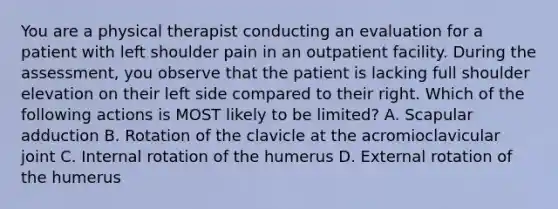 You are a physical therapist conducting an evaluation for a patient with left shoulder pain in an outpatient facility. During the assessment, you observe that the patient is lacking full shoulder elevation on their left side compared to their right. Which of the following actions is MOST likely to be limited? A. Scapular adduction B. Rotation of the clavicle at the acromioclavicular joint C. Internal rotation of the humerus D. External rotation of the humerus