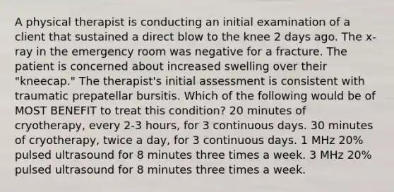 A physical therapist is conducting an initial examination of a client that sustained a direct blow to the knee 2 days ago. The x-ray in the emergency room was negative for a fracture. The patient is concerned about increased swelling over their "kneecap." The therapist's initial assessment is consistent with traumatic prepatellar bursitis. Which of the following would be of MOST BENEFIT to treat this condition? 20 minutes of cryotherapy, every 2-3 hours, for 3 continuous days. 30 minutes of cryotherapy, twice a day, for 3 continuous days. 1 MHz 20% pulsed ultrasound for 8 minutes three times a week. 3 MHz 20% pulsed ultrasound for 8 minutes three times a week.