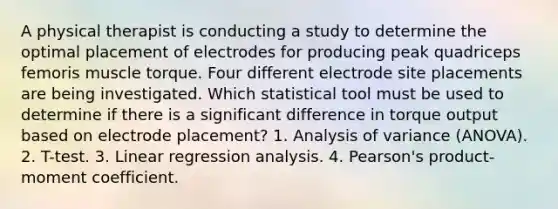 A physical therapist is conducting a study to determine the optimal placement of electrodes for producing peak quadriceps femoris muscle torque. Four different electrode site placements are being investigated. Which statistical tool must be used to determine if there is a significant difference in torque output based on electrode placement? 1. Analysis of variance (ANOVA). 2. T-test. 3. Linear regression analysis. 4. Pearson's product-moment coefficient.