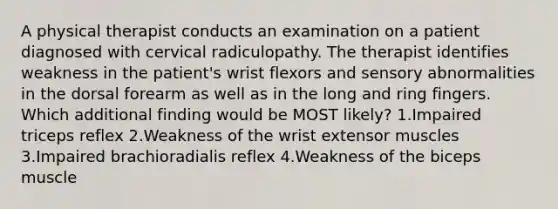 A physical therapist conducts an examination on a patient diagnosed with cervical radiculopathy. The therapist identifies weakness in the patient's wrist flexors and sensory abnormalities in the dorsal forearm as well as in the long and ring fingers. Which additional finding would be MOST likely? 1.Impaired triceps reflex 2.Weakness of the wrist extensor muscles 3.Impaired brachioradialis reflex 4.Weakness of the biceps muscle