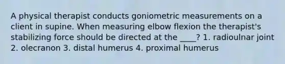 A physical therapist conducts goniometric measurements on a client in supine. When measuring elbow flexion the therapist's stabilizing force should be directed at the ____? 1. radioulnar joint 2. olecranon 3. distal humerus 4. proximal humerus