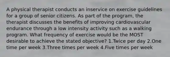 A physical therapist conducts an inservice on exercise guidelines for a group of senior citizens. As part of the program, the therapist discusses the benefits of improving cardiovascular endurance through a low intensity activity such as a walking program. What frequency of exercise would be the MOST desirable to achieve the stated objective? 1.Twice per day 2.One time per week 3.Three times per week 4.Five times per week