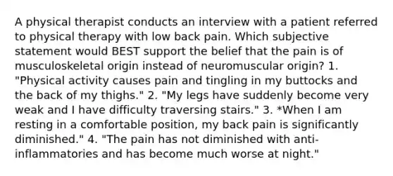 A physical therapist conducts an interview with a patient referred to physical therapy with low back pain. Which subjective statement would BEST support the belief that the pain is of musculoskeletal origin instead of neuromuscular origin? 1. "Physical activity causes pain and tingling in my buttocks and the back of my thighs." 2. "My legs have suddenly become very weak and I have difficulty traversing stairs." 3. *When I am resting in a comfortable position, my back pain is significantly diminished." 4. "The pain has not diminished with anti-inflammatories and has become much worse at night."