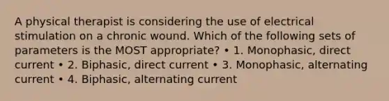 A physical therapist is considering the use of electrical stimulation on a chronic wound. Which of the following sets of parameters is the MOST appropriate? • 1. Monophasic, direct current • 2. Biphasic, direct current • 3. Monophasic, alternating current • 4. Biphasic, alternating current