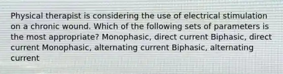 Physical therapist is considering the use of electrical stimulation on a chronic wound. Which of the following sets of parameters is the most appropriate? Monophasic, direct current Biphasic, direct current Monophasic, alternating current Biphasic, alternating current