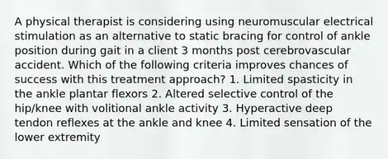 A physical therapist is considering using neuromuscular electrical stimulation as an alternative to static bracing for control of ankle position during gait in a client 3 months post cerebrovascular accident. Which of the following criteria improves chances of success with this treatment approach? 1. Limited spasticity in the ankle plantar flexors 2. Altered selective control of the hip/knee with volitional ankle activity 3. Hyperactive deep tendon reflexes at the ankle and knee 4. Limited sensation of the lower extremity