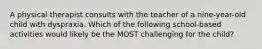 A physical therapist consults with the teacher of a nine-year-old child with dyspraxia. Which of the following school-based activities would likely be the MOST challenging for the child?