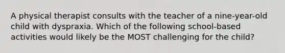 A physical therapist consults with the teacher of a nine-year-old child with dyspraxia. Which of the following school-based activities would likely be the MOST challenging for the child?