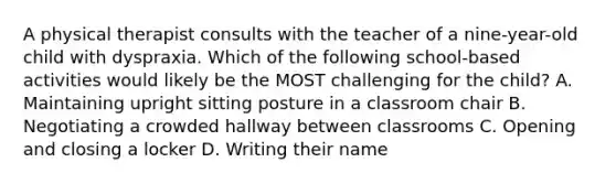 A physical therapist consults with the teacher of a nine-year-old child with dyspraxia. Which of the following school-based activities would likely be the MOST challenging for the child? A. Maintaining upright sitting posture in a classroom chair B. Negotiating a crowded hallway between classrooms C. Opening and closing a locker D. Writing their name