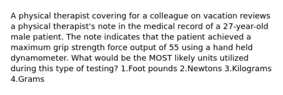 A physical therapist covering for a colleague on vacation reviews a physical therapist's note in the medical record of a 27-year-old male patient. The note indicates that the patient achieved a maximum grip strength force output of 55 using a hand held dynamometer. What would be the MOST likely units utilized during this type of testing? 1.Foot pounds 2.Newtons 3.Kilograms 4.Grams