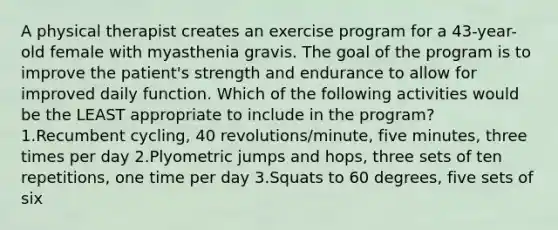 A physical therapist creates an exercise program for a 43-year-old female with myasthenia gravis. The goal of the program is to improve the patient's strength and endurance to allow for improved daily function. Which of the following activities would be the LEAST appropriate to include in the program? 1.Recumbent cycling, 40 revolutions/minute, five minutes, three times per day 2.Plyometric jumps and hops, three sets of ten repetitions, one time per day 3.Squats to 60 degrees, five sets of six