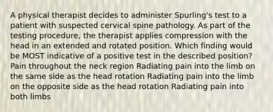 A physical therapist decides to administer Spurling's test to a patient with suspected cervical spine pathology. As part of the testing procedure, the therapist applies compression with the head in an extended and rotated position. Which finding would be MOST indicative of a positive test in the described position? Pain throughout the neck region Radiating pain into the limb on the same side as the head rotation Radiating pain into the limb on the opposite side as the head rotation Radiating pain into both limbs