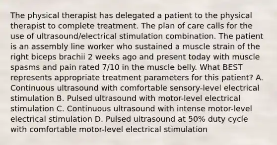 The physical therapist has delegated a patient to the physical therapist to complete treatment. The plan of care calls for the use of ultrasound/electrical stimulation combination. The patient is an assembly line worker who sustained a muscle strain of the right biceps brachii 2 weeks ago and present today with muscle spasms and pain rated 7/10 in the muscle belly. What BEST represents appropriate treatment parameters for this patient? A. Continuous ultrasound with comfortable sensory-level electrical stimulation B. Pulsed ultrasound with motor-level electrical stimulation C. Continuous ultrasound with intense motor-level electrical stimulation D. Pulsed ultrasound at 50% duty cycle with comfortable motor-level electrical stimulation