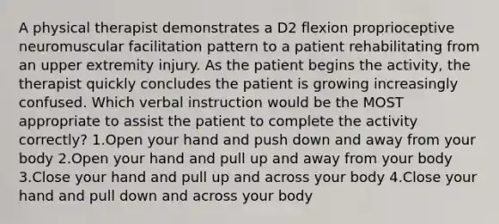 A physical therapist demonstrates a D2 flexion proprioceptive neuromuscular facilitation pattern to a patient rehabilitating from an upper extremity injury. As the patient begins the activity, the therapist quickly concludes the patient is growing increasingly confused. Which verbal instruction would be the MOST appropriate to assist the patient to complete the activity correctly? 1.Open your hand and push down and away from your body 2.Open your hand and pull up and away from your body 3.Close your hand and pull up and across your body 4.Close your hand and pull down and across your body