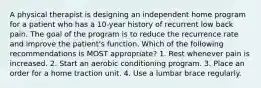 A physical therapist is designing an independent home program for a patient who has a 10-year history of recurrent low back pain. The goal of the program is to reduce the recurrence rate and improve the patient's function. Which of the following recommendations is MOST appropriate? 1. Rest whenever pain is increased. 2. Start an aerobic conditioning program. 3. Place an order for a home traction unit. 4. Use a lumbar brace regularly.