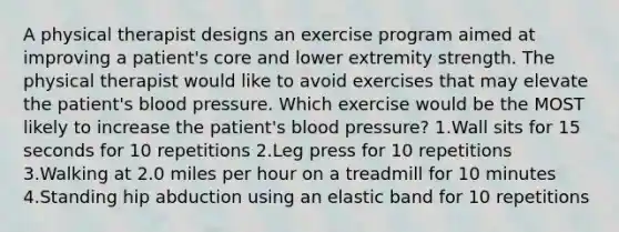 A physical therapist designs an exercise program aimed at improving a patient's core and lower extremity strength. The physical therapist would like to avoid exercises that may elevate the patient's blood pressure. Which exercise would be the MOST likely to increase the patient's blood pressure? 1.Wall sits for 15 seconds for 10 repetitions 2.Leg press for 10 repetitions 3.Walking at 2.0 miles per hour on a treadmill for 10 minutes 4.Standing hip abduction using an elastic band for 10 repetitions