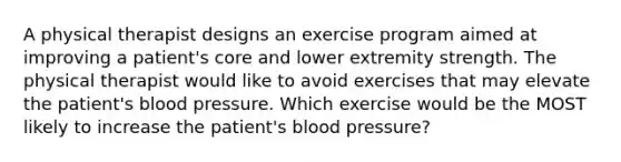 A physical therapist designs an exercise program aimed at improving a patient's core and lower extremity strength. The physical therapist would like to avoid exercises that may elevate the patient's blood pressure. Which exercise would be the MOST likely to increase the patient's blood pressure?