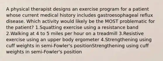 A physical therapist designs an exercise program for a patient whose current medical history includes gastroesophageal reflux disease. Which activity would likely be the MOST problematic for the patient? 1.Squatting exercise using a resistance band 2.Walking at 4 to 5 miles per hour on a treadmill 3.Resistive exercise using an upper body ergometer 4.Strengthening using cuff weights in semi-Fowler's positionStrengthening using cuff weights in semi-Fowler's position