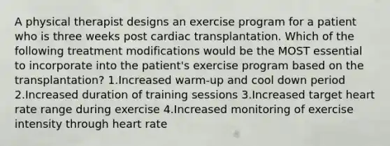 A physical therapist designs an exercise program for a patient who is three weeks post cardiac transplantation. Which of the following treatment modifications would be the MOST essential to incorporate into the patient's exercise program based on the transplantation? 1.Increased warm-up and cool down period 2.Increased duration of training sessions 3.Increased target heart rate range during exercise 4.Increased monitoring of exercise intensity through heart rate