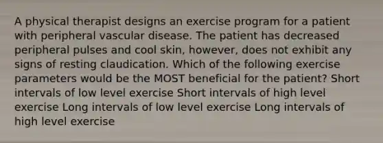 A physical therapist designs an exercise program for a patient with peripheral vascular disease. The patient has decreased peripheral pulses and cool skin, however, does not exhibit any signs of resting claudication. Which of the following exercise parameters would be the MOST beneficial for the patient? Short intervals of low level exercise Short intervals of high level exercise Long intervals of low level exercise Long intervals of high level exercise