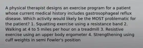 A physical therapist designs an exercise program for a patient whose current medical history includes gastrosophageal reflux disease. Which activity would likely be the MOST problematic for the patient? 1. Squatting exercise using a resistance band 2. Walking at 4 to 5 miles per hour on a treadmill 3. Resistive exercise using an upper body ergometer 4. Strengthening using cuff weights in semi Fowler's position