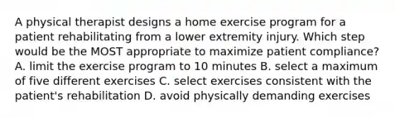 A physical therapist designs a home exercise program for a patient rehabilitating from a lower extremity injury. Which step would be the MOST appropriate to maximize patient compliance? A. limit the exercise program to 10 minutes B. select a maximum of five different exercises C. select exercises consistent with the patient's rehabilitation D. avoid physically demanding exercises