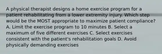 A physical therapist designs a home exercise program for a patient rehabilitating from a lower extremity injury. Which step would be the MOST appropriate to maximize patient compliance? A. Limit the exercise program to 10 minutes B. Select a maximum of five different exercises C. Select exercises consistent with the patient's rehabilitation goals D. Avoid physically demanding exercises