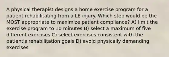 A physical therapist designs a home exercise program for a patient rehabilitating from a LE injury. Which step would be the MOST appropriate to maximize patient compliance? A) limit the exercise program to 10 minutes B) select a maximum of five different exercises C) select exercises consistent with the patient's rehabilitation goals D) avoid physically demanding exercises