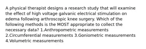 A physical therapist designs a research study that will examine the effect of high voltage galvanic electrical stimulation on edema following arthroscopic knee surgery. Which of the following methods is the MOST appropriate to collect the necessary data? 1.Anthropometric measurements 2.Circumferential measurements 3.Goniometric measurements 4.Volumetric measurements