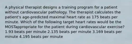 A physical therapist designs a training program for a patient without cardiovascular pathology. The therapist calculates the patient's age-predicted maximal heart rate as 175 beats per minute. Which of the following target heart rates would be the MOSTappropriate for the patient during cardiovascular exercise? 1.93 beats per minute 2.135 beats per minute 3.169 beats per minute 4.195 beats per minute