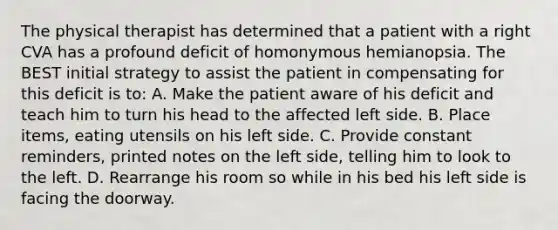 The physical therapist has determined that a patient with a right CVA has a profound deficit of homonymous hemianopsia. The BEST initial strategy to assist the patient in compensating for this deficit is to: A. Make the patient aware of his deficit and teach him to turn his head to the affected left side. B. Place items, eating utensils on his left side. C. Provide constant reminders, printed notes on the left side, telling him to look to the left. D. Rearrange his room so while in his bed his left side is facing the doorway.