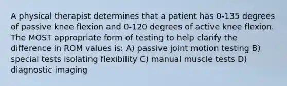 A physical therapist determines that a patient has 0-135 degrees of passive knee flexion and 0-120 degrees of active knee flexion. The MOST appropriate form of testing to help clarify the difference in ROM values is: A) passive joint motion testing B) special tests isolating flexibility C) manual muscle tests D) diagnostic imaging