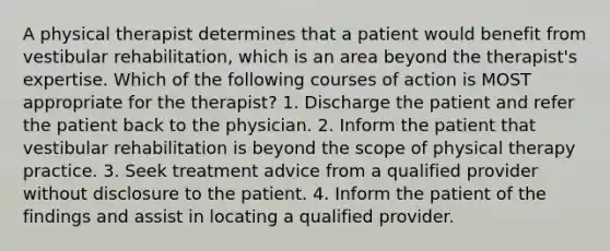 A physical therapist determines that a patient would benefit from vestibular rehabilitation, which is an area beyond the therapist's expertise. Which of the following courses of action is MOST appropriate for the therapist? 1. Discharge the patient and refer the patient back to the physician. 2. Inform the patient that vestibular rehabilitation is beyond the scope of physical therapy practice. 3. Seek treatment advice from a qualified provider without disclosure to the patient. 4. Inform the patient of the findings and assist in locating a qualified provider.