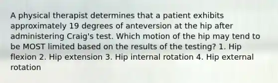 A physical therapist determines that a patient exhibits approximately 19 degrees of anteversion at the hip after administering Craig's test. Which motion of the hip may tend to be MOST limited based on the results of the testing? 1. Hip flexion 2. Hip extension 3. Hip internal rotation 4. Hip external rotation