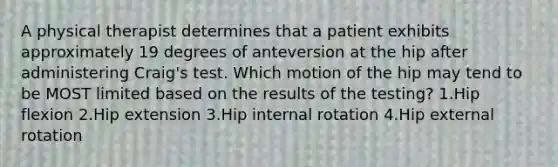 A physical therapist determines that a patient exhibits approximately 19 degrees of anteversion at the hip after administering Craig's test. Which motion of the hip may tend to be MOST limited based on the results of the testing? 1.Hip flexion 2.Hip extension 3.Hip internal rotation 4.Hip external rotation