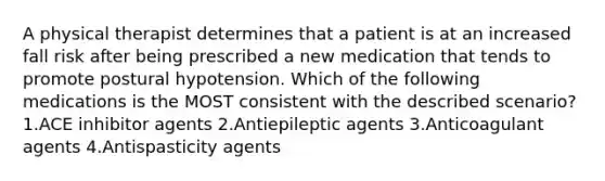 A physical therapist determines that a patient is at an increased fall risk after being prescribed a new medication that tends to promote postural hypotension. Which of the following medications is the MOST consistent with the described scenario? 1.ACE inhibitor agents 2.Antiepileptic agents 3.Anticoagulant agents 4.Antispasticity agents