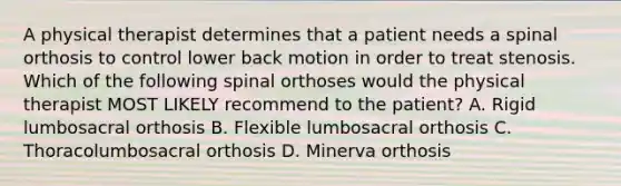 A physical therapist determines that a patient needs a spinal orthosis to control lower back motion in order to treat stenosis. Which of the following spinal orthoses would the physical therapist MOST LIKELY recommend to the patient? A. Rigid lumbosacral orthosis B. Flexible lumbosacral orthosis C. Thoracolumbosacral orthosis D. Minerva orthosis