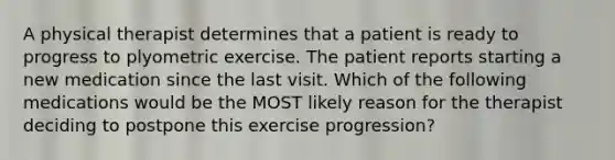 A physical therapist determines that a patient is ready to progress to plyometric exercise. The patient reports starting a new medication since the last visit. Which of the following medications would be the MOST likely reason for the therapist deciding to postpone this exercise progression?