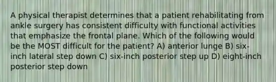 A physical therapist determines that a patient rehabilitating from ankle surgery has consistent difficulty with functional activities that emphasize the frontal plane. Which of the following would be the MOST difficult for the patient? A) anterior lunge B) six-inch lateral step down C) six-inch posterior step up D) eight-inch posterior step down