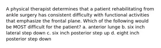 A physical therapist determines that a patient rehabilitating from ankle surgery has consistent difficulty with functional activities that emphasize the frontal plane. Which of the following would be MOST difficult for the patient? a. anterior lunge b. six inch lateral step down c. six inch posterior step up d. eight inch posterior step down