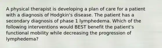 A physical therapist is developing a plan of care for a patient with a diagnosis of Hodgkin's disease. The patient has a secondary diagnosis of phase 1 lymphedema. Which of the following interventions would BEST benefit the patient's functional mobility while decreasing the progression of lymphedema?