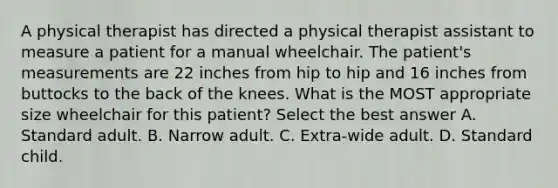 A physical therapist has directed a physical therapist assistant to measure a patient for a manual wheelchair. The patient's measurements are 22 inches from hip to hip and 16 inches from buttocks to the back of the knees. What is the MOST appropriate size wheelchair for this patient? Select the best answer A. Standard adult. B. Narrow adult. C. Extra-wide adult. D. Standard child.