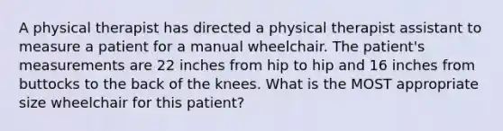 A physical therapist has directed a physical therapist assistant to measure a patient for a manual wheelchair. The patient's measurements are 22 inches from hip to hip and 16 inches from buttocks to the back of the knees. What is the MOST appropriate size wheelchair for this patient?